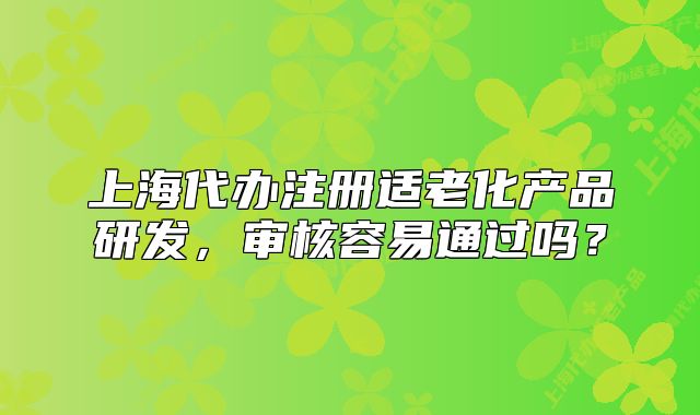 上海代办注册适老化产品研发,审核容易通过吗?