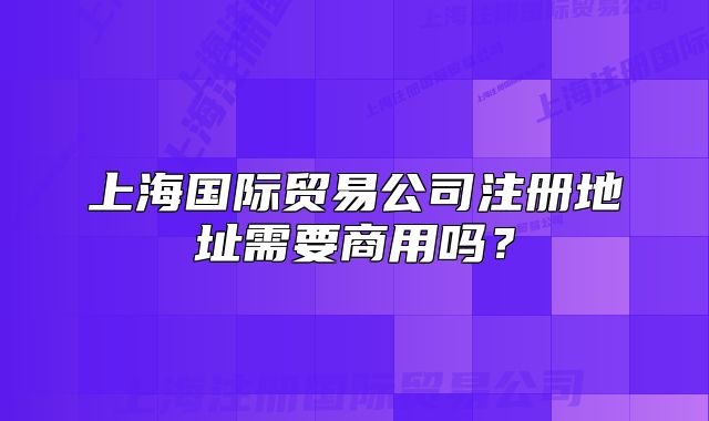 上海国际贸易公司注册地址需要商用吗?