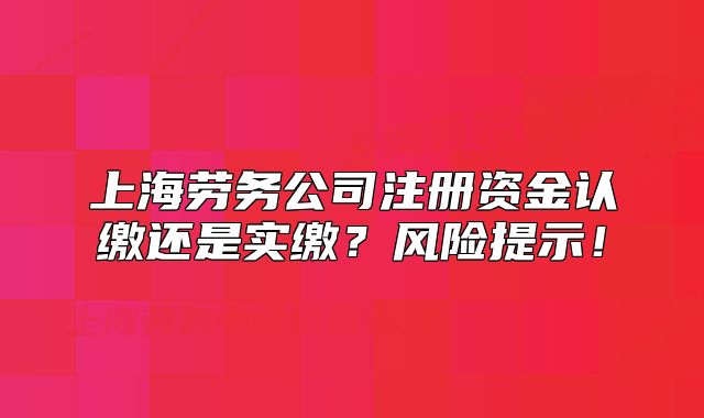 上海劳务公司注册资金认缴还是实缴?风险提示!