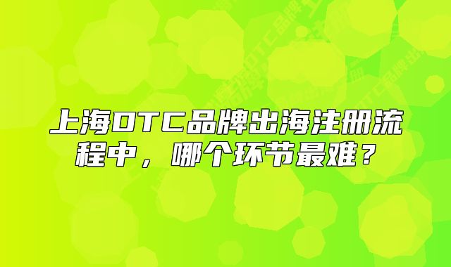 上海DTC品牌出海注册流程中,哪个环节最难?
