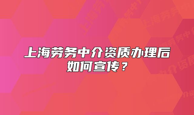 上海劳务中介资质办理后如何宣传？