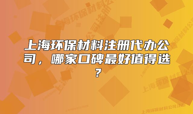 上海环保材料注册代办公司,哪家口碑最好值得选?