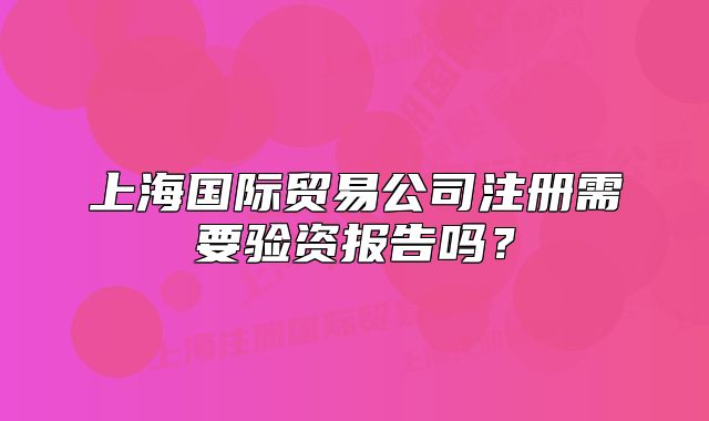 上海国际贸易公司注册需要验资报告吗?
