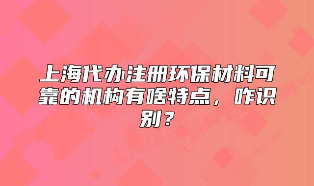 上海代办注册环保材料可靠的机构有啥特点，咋识别？