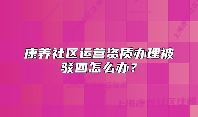 康养社区运营资质办理被驳回怎么办？