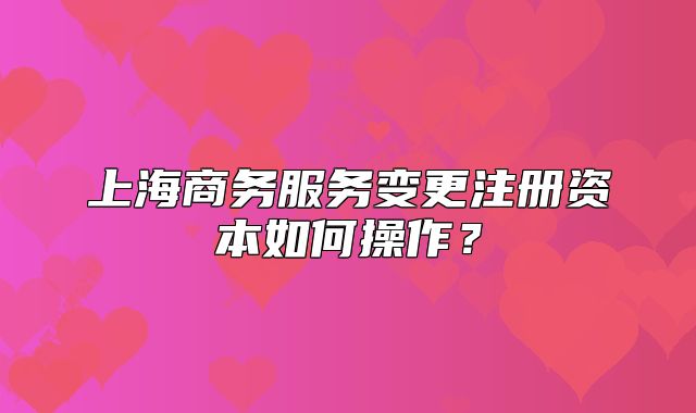 上海商务服务变更注册资本如何操作?