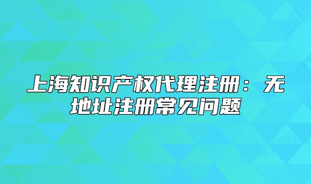 上海知识产权代理注册：无地址注册常见问题