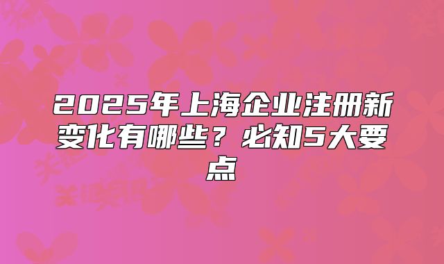 2025年上海企业注册新变化有哪些?必知5大要点