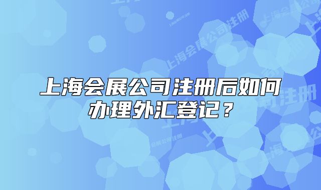 上海会展公司注册后如何办理外汇登记?