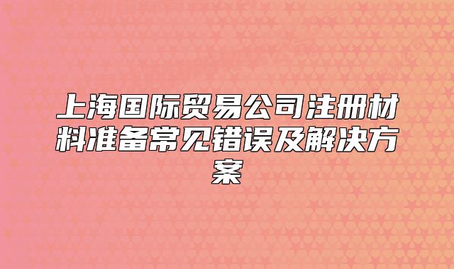 上海国际贸易公司注册材料准备常见错误及解决方案