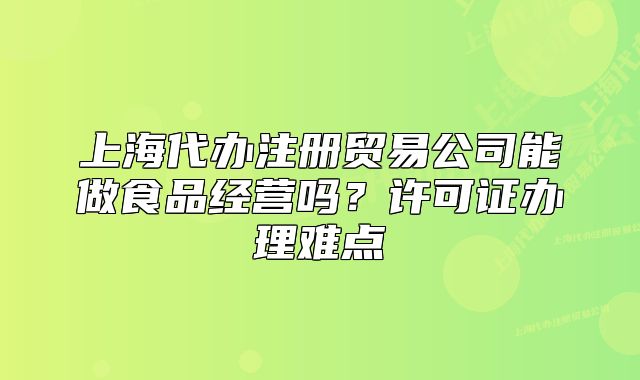 上海代办注册贸易公司能做食品经营吗？许可证办理难点