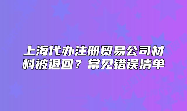 上海代办注册贸易公司材料被退回？常见错误清单
