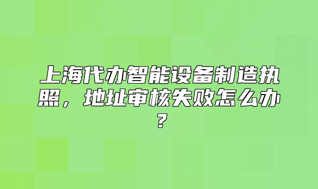 上海代办智能设备制造执照,地址审核失败怎么办?
