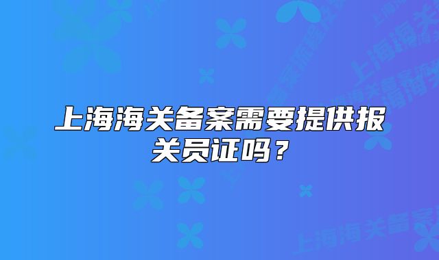 上海海关备案需要提供报关员证吗?