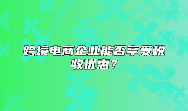 跨境电商企业能否享受税收优惠?
