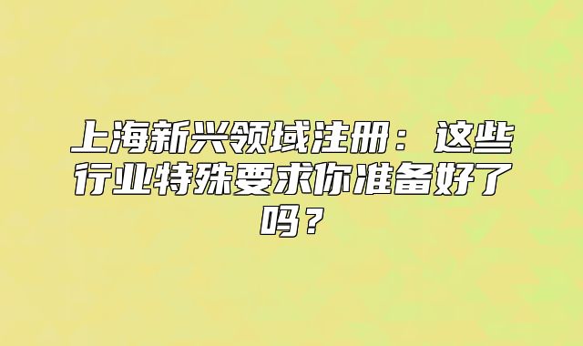 上海新兴领域注册:这些行业特殊要求你准备好了吗?