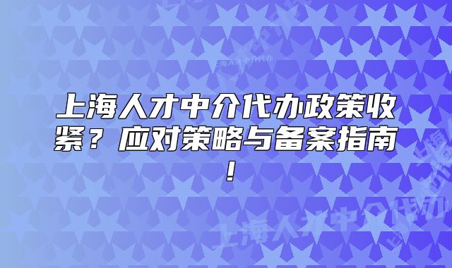 上海人才中介代办政策收紧?应对策略与备案指南!