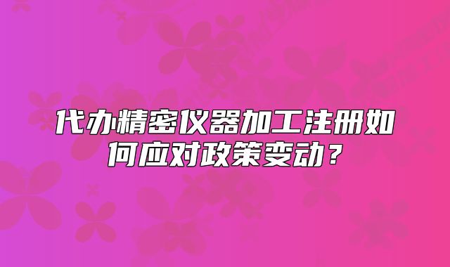 代办精密仪器加工注册如何应对政策变动?