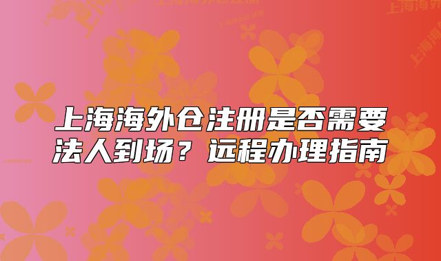 上海海外仓注册是否需要法人到场?远程办理指南