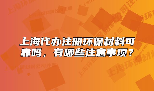 上海代办注册环保材料可靠吗，有哪些注意事项？