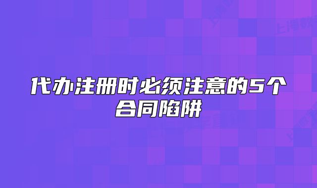 代办注册时必须注意的5个合同陷阱