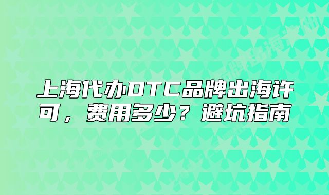 上海代办DTC品牌出海许可，费用多少？避坑指南