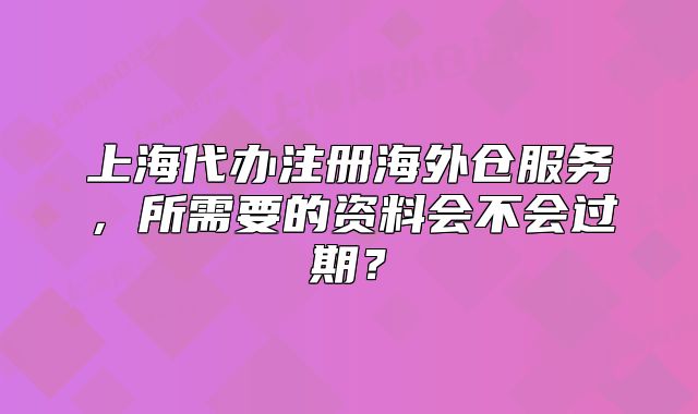 上海代办注册海外仓服务，所需要的资料会不会过期？