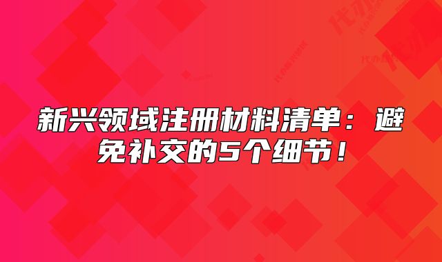 新兴领域注册材料清单：避免补交的5个细节！