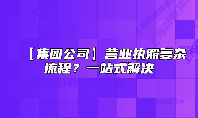 【集团公司】营业执照复杂流程?一站式解决