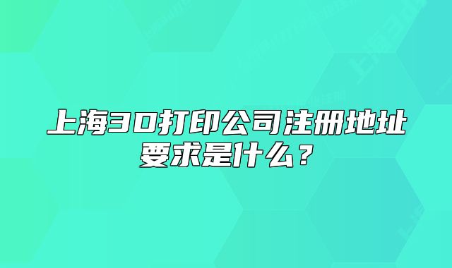 上海3D打印公司注册地址要求是什么?