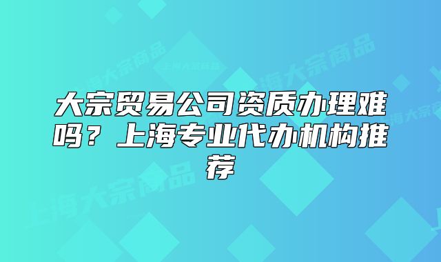 大宗贸易公司资质办理难吗？上海专业代办机构推荐