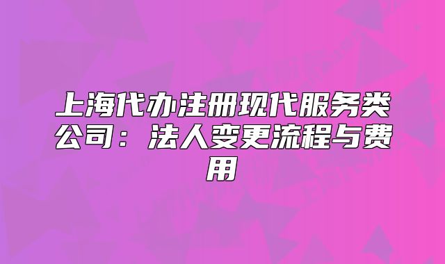 上海代办注册现代服务类公司:法人变更流程与费用