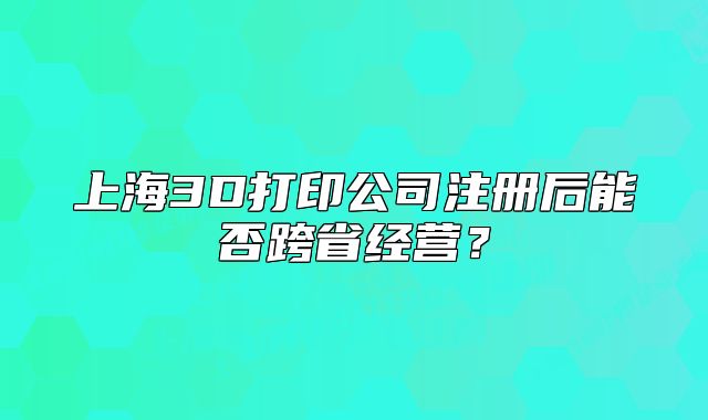 上海3D打印公司注册后能否跨省经营？