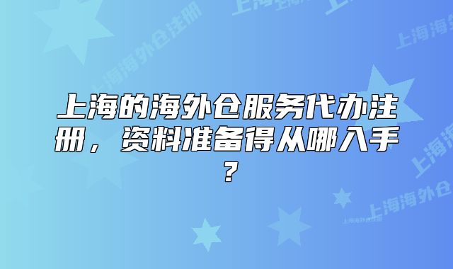 上海的海外仓服务代办注册,资料准备得从哪入手?