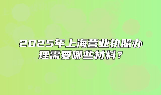 2025年上海营业执照办理需要哪些材料?