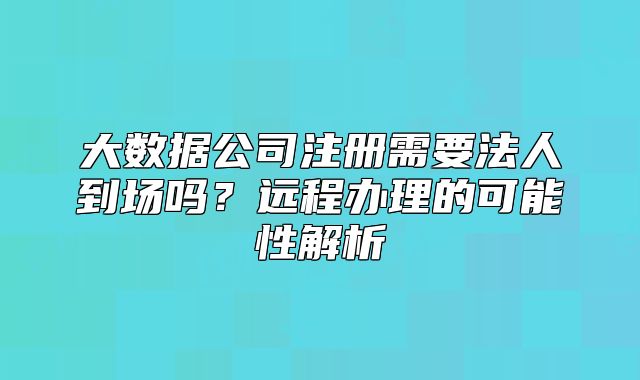 大数据公司注册需要法人到场吗？远程办理的可能性解析