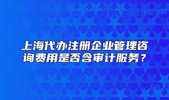 上海代办注册企业管理咨询费用是否含审计服务?