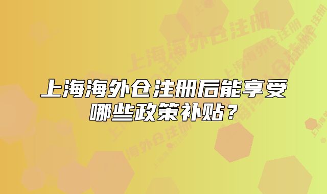 上海海外仓注册后能享受哪些政策补贴?