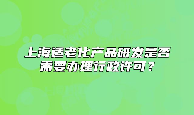上海适老化产品研发是否需要办理行政许可?