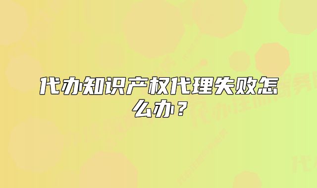 代办知识产权代理失败怎么办?