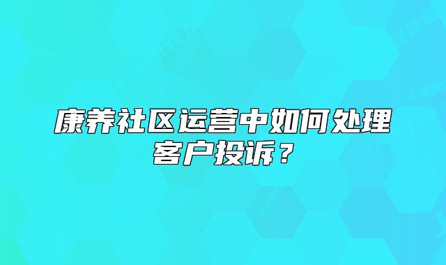 康养社区运营中如何处理客户投诉？