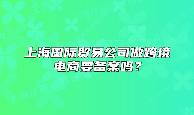 上海国际贸易公司做跨境电商要备案吗?