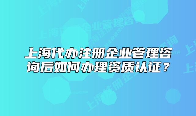 上海代办注册企业管理咨询后如何办理资质认证?