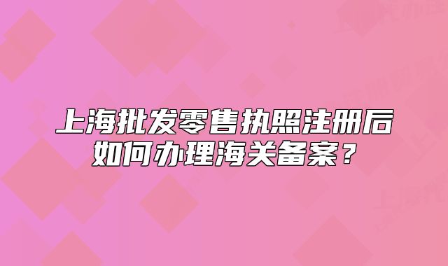 上海批发零售执照注册后如何办理海关备案?
