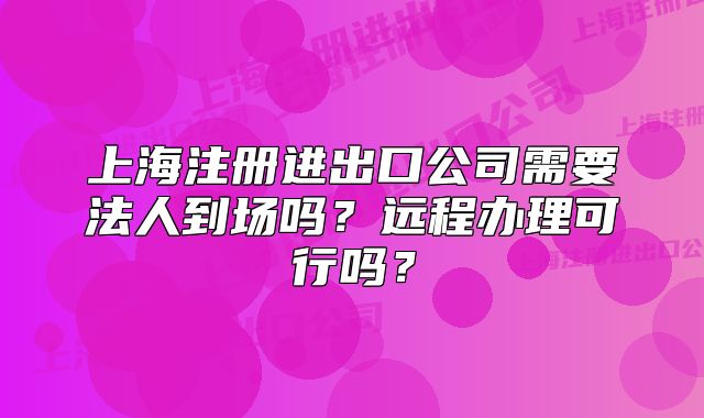 上海注册进出口公司需要法人到场吗？远程办理可行吗？