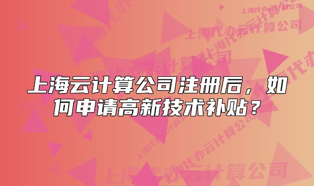 上海云计算公司注册后,如何申请高新技术补贴?
