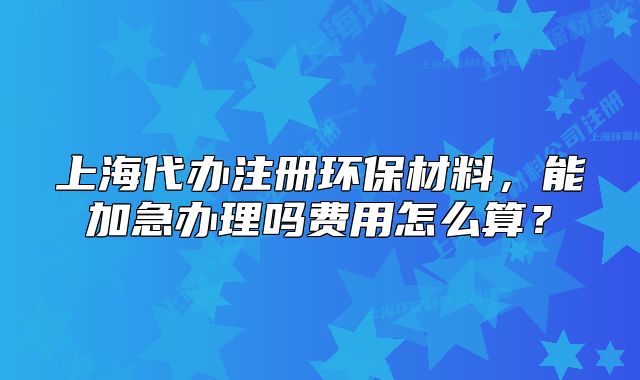上海代办注册环保材料,能加急办理吗费用怎么算?