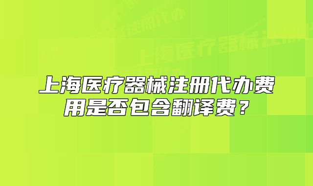 上海医疗器械注册代办费用是否包含翻译费?