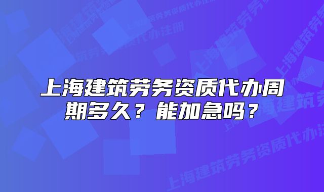 上海建筑劳务资质代办周期多久?能加急吗?