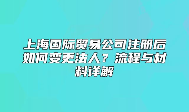 上海国际贸易公司注册后如何变更法人？流程与材料详解